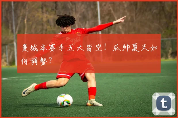 曼城本赛季五大皆空！瓜帅夏天如何调整？